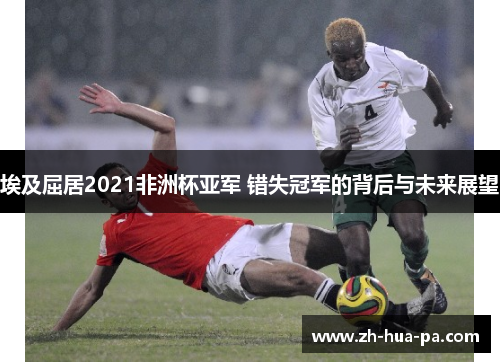 埃及屈居2021非洲杯亚军 错失冠军的背后与未来展望