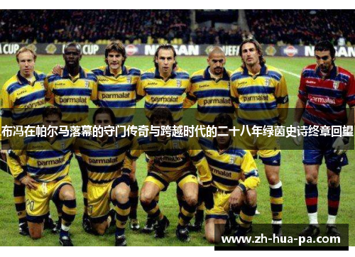 布冯在帕尔马落幕的守门传奇与跨越时代的二十八年绿茵史诗终章回望 布冯在帕尔马落幕的守门传奇与跨越时代的二十八年绿茵史诗终章回望
