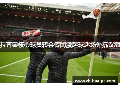 拉齐奥核心球员转会传闻激起球迷场外抗议潮 拉齐奥核心球员转会传闻激起球迷场外抗议潮