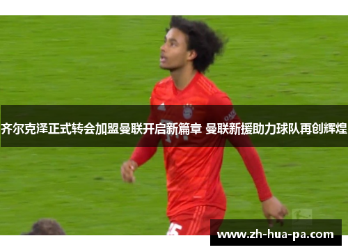 齐尔克泽正式转会加盟曼联开启新篇章 曼联新援助力球队再创辉煌