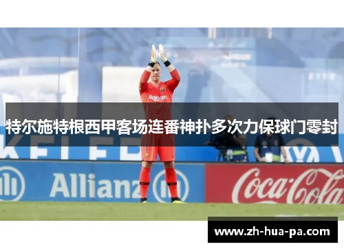 特尔施特根西甲客场连番神扑多次力保球门零封 特尔施特根西甲客场连番神扑多次力保球门零封